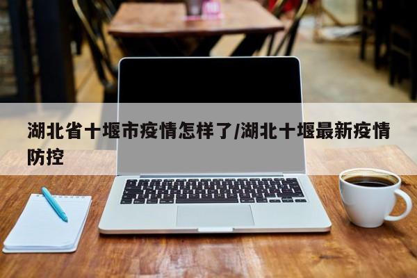 湖北省十堰市疫情怎样了/湖北十堰最新疫情防控