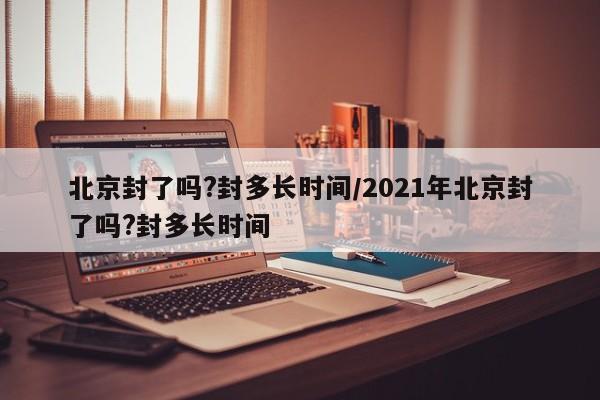 北京封了吗?封多长时间/2021年北京封了吗?封多长时间