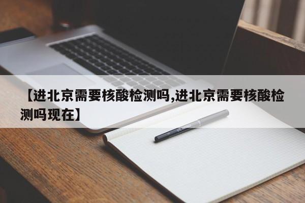 【进北京需要核酸检测吗,进北京需要核酸检测吗现在】