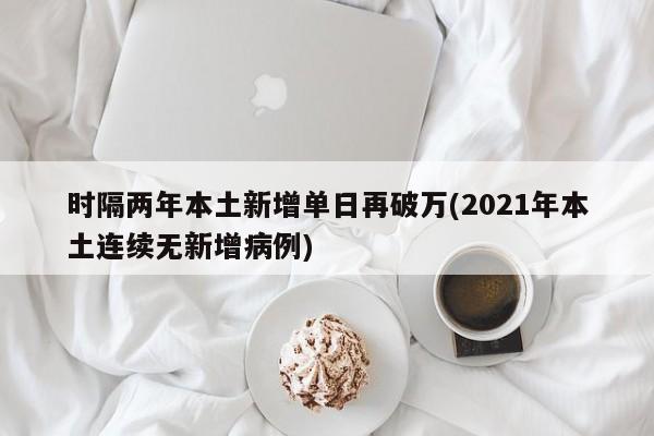 时隔两年本土新增单日再破万(2021年本土连续无新增病例)