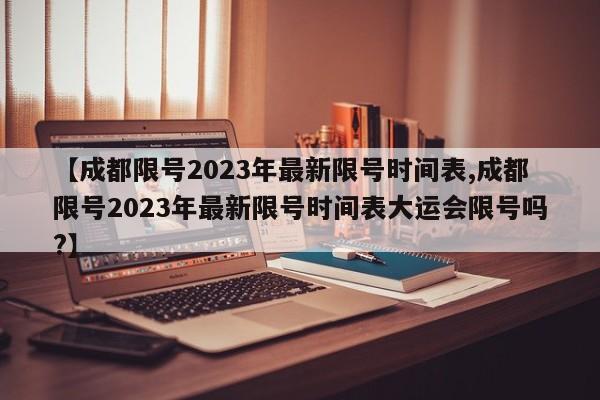 【成都限号2023年最新限号时间表,成都限号2023年最新限号时间表大运会限号吗?】