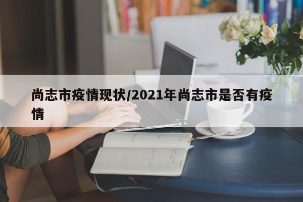 尚志市疫情现状/2021年尚志市是否有疫情
