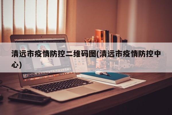 清远市疫情防控二维码图(清远市疫情防控中心)