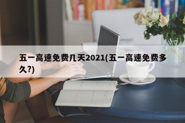 五一高速免费几天2021(五一高速免费多久?)