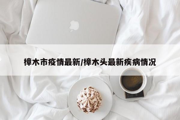 樟木市疫情最新/樟木头最新疾病情况