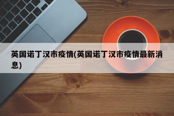 英国诺丁汉市疫情(英国诺丁汉市疫情最新消息)