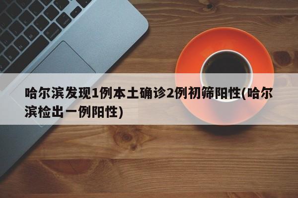 哈尔滨发现1例本土确诊2例初筛阳性(哈尔滨检出一例阳性)