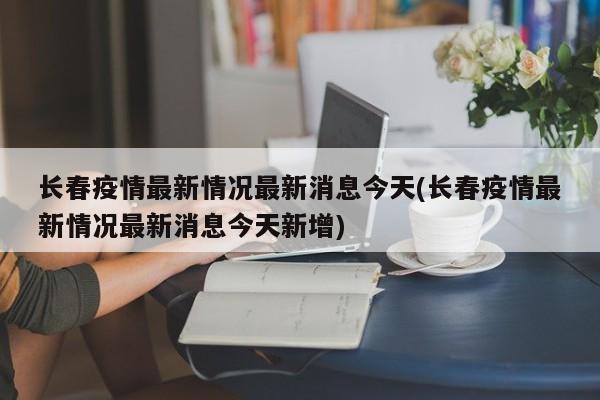 长春疫情最新情况最新消息今天(长春疫情最新情况最新消息今天新增)