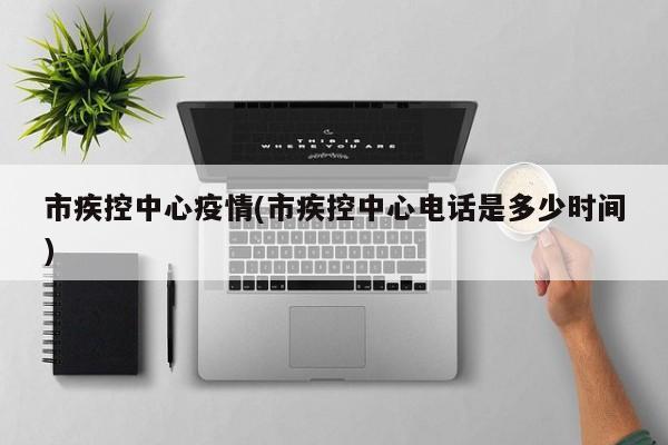 市疾控中心疫情(市疾控中心电话是多少时间)