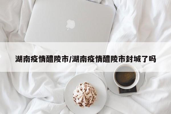 湖南疫情醴陵市/湖南疫情醴陵市封城了吗