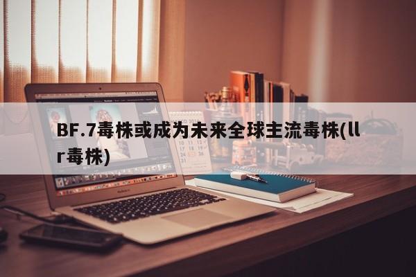 BF.7毒株或成为未来全球主流毒株(llr毒株)