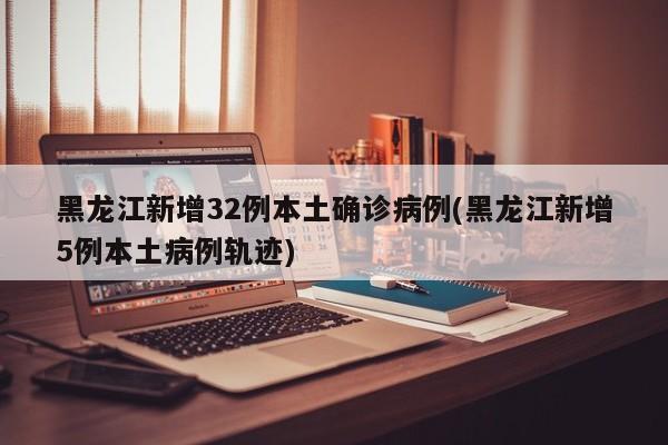 黑龙江新增32例本土确诊病例(黑龙江新增5例本土病例轨迹)