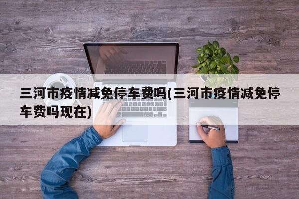 三河市疫情减免停车费吗(三河市疫情减免停车费吗现在)