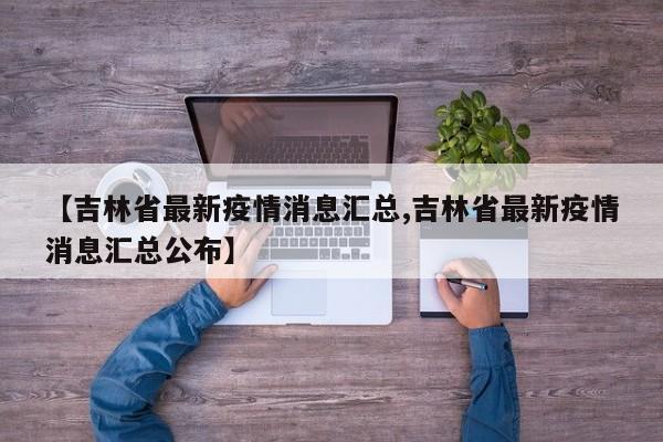 【吉林省最新疫情消息汇总,吉林省最新疫情消息汇总公布】