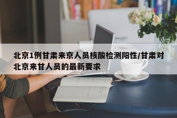 北京1例甘肃来京人员核酸检测阳性/甘肃对北京来甘人员的最新要求