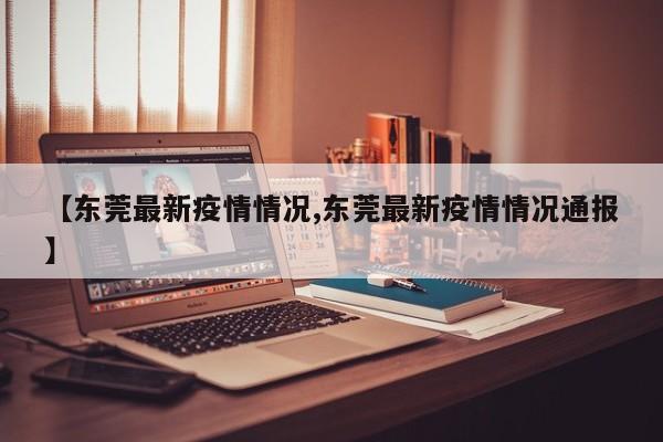 【东莞最新疫情情况,东莞最新疫情情况通报】