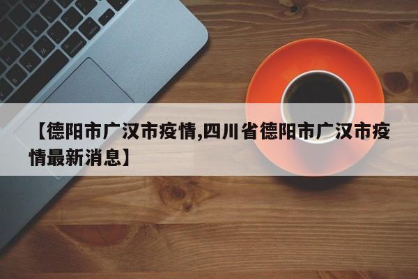 【德阳市广汉市疫情,四川省德阳市广汉市疫情最新消息】