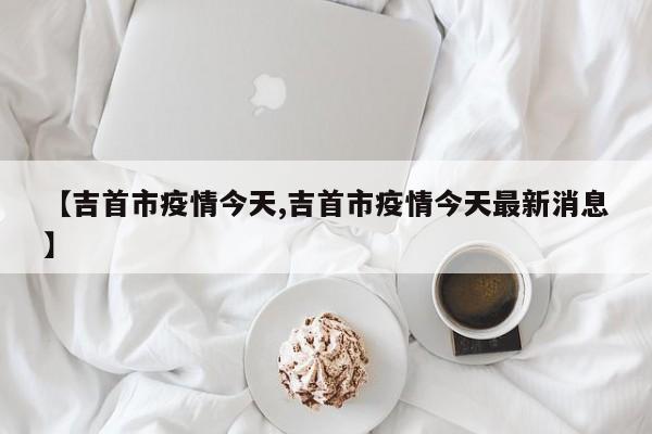 【吉首市疫情今天,吉首市疫情今天最新消息】