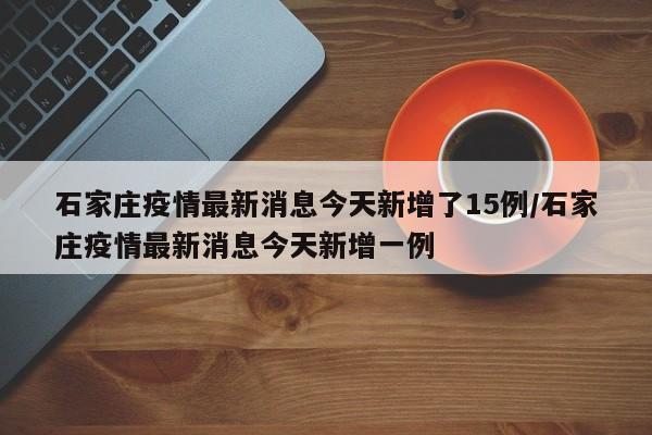 石家庄疫情最新消息今天新增了15例/石家庄疫情最新消息今天新增一例