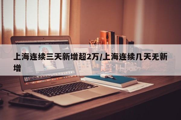 上海连续三天新增超2万/上海连续几天无新增