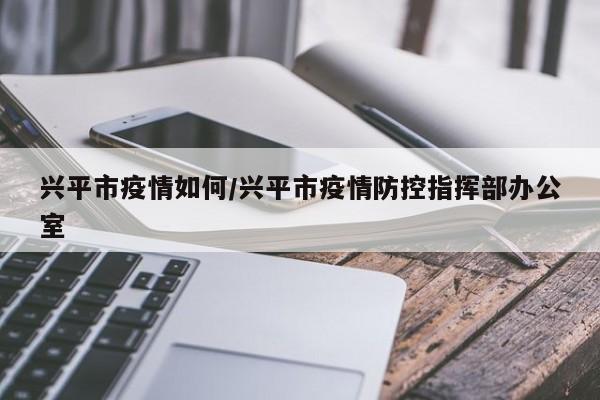 兴平市疫情如何/兴平市疫情防控指挥部办公室