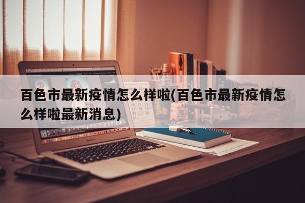 百色市最新疫情怎么样啦(百色市最新疫情怎么样啦最新消息)