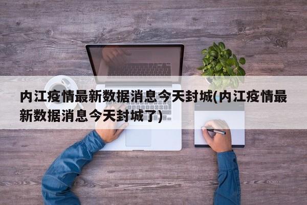 内江疫情最新数据消息今天封城(内江疫情最新数据消息今天封城了)
