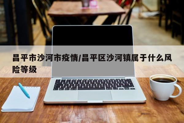 昌平市沙河市疫情/昌平区沙河镇属于什么风险等级