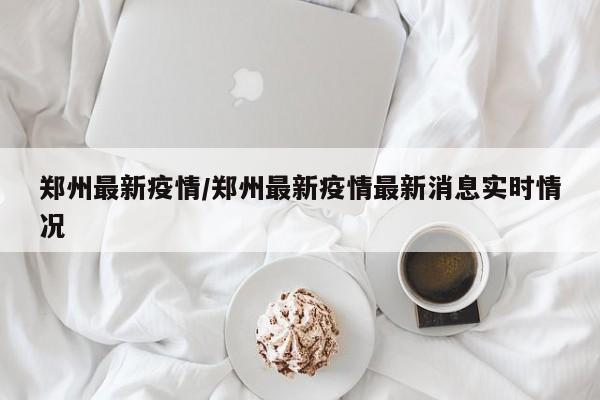 郑州最新疫情/郑州最新疫情最新消息实时情况