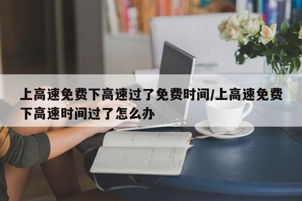 上高速免费下高速过了免费时间/上高速免费下高速时间过了怎么办