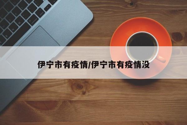伊宁市有疫情/伊宁市有疫情没