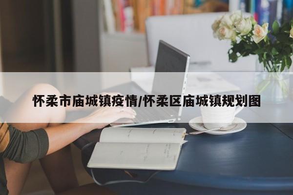 怀柔市庙城镇疫情/怀柔区庙城镇规划图