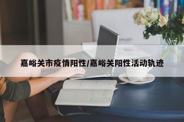 嘉峪关市疫情阳性/嘉峪关阳性活动轨迹