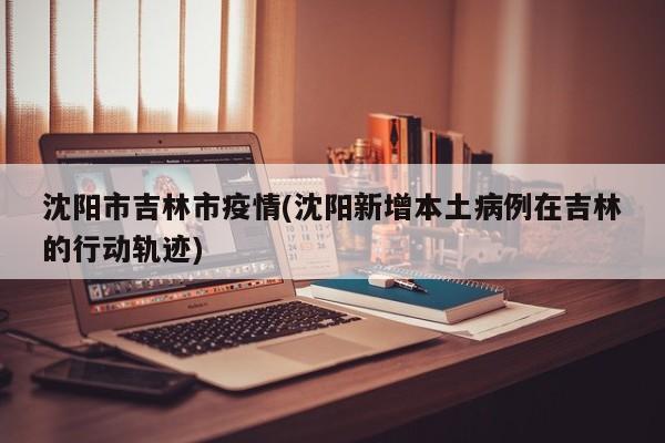 沈阳市吉林市疫情(沈阳新增本土病例在吉林的行动轨迹)