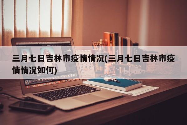 三月七日吉林市疫情情况(三月七日吉林市疫情情况如何)
