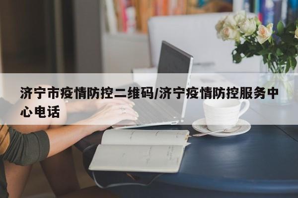 济宁市疫情防控二维码/济宁疫情防控服务中心电话