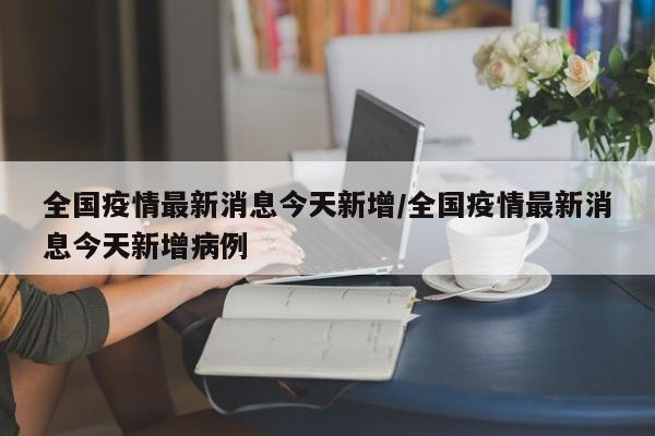 全国疫情最新消息今天新增/全国疫情最新消息今天新增病例