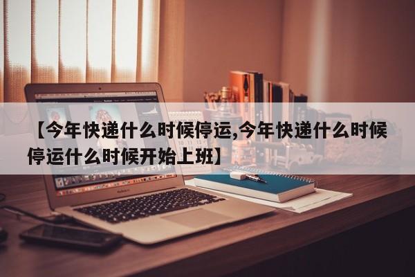 【今年快递什么时候停运,今年快递什么时候停运什么时候开始上班】