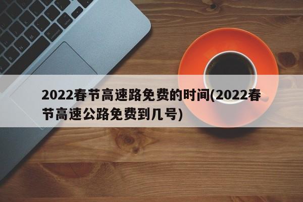 2022春节高速路免费的时间(2022春节高速公路免费到几号)