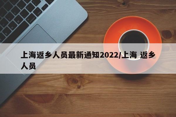 上海返乡人员最新通知2022/上海 返乡人员