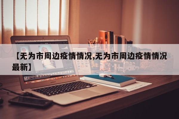 【无为市周边疫情情况,无为市周边疫情情况最新】