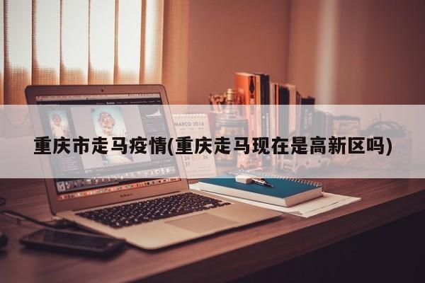 重庆市走马疫情(重庆走马现在是高新区吗)