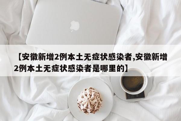 【安徽新增2例本土无症状感染者,安徽新增2例本土无症状感染者是哪里的】