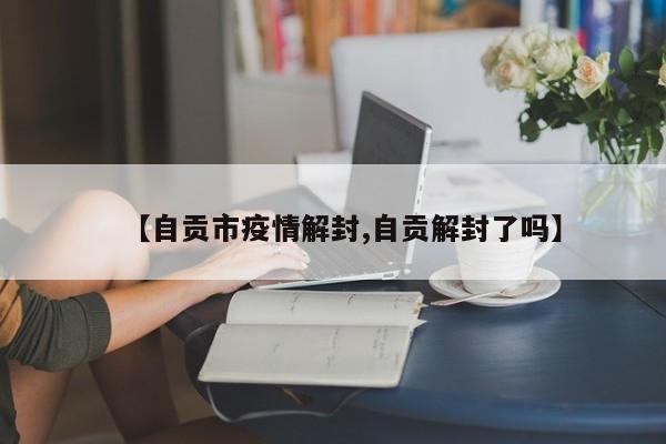 【自贡市疫情解封,自贡解封了吗】