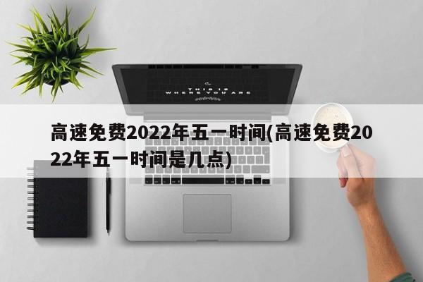高速免费2022年五一时间(高速免费2022年五一时间是几点)