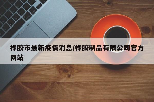 橡胶市最新疫情消息/橡胶制品有限公司官方网站