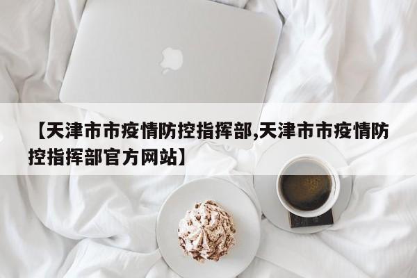 【天津市市疫情防控指挥部,天津市市疫情防控指挥部官方网站】