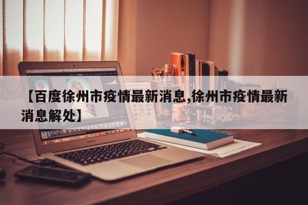 【百度徐州市疫情最新消息,徐州市疫情最新消息解处】