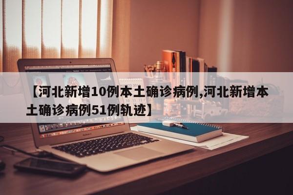 【河北新增10例本土确诊病例,河北新增本土确诊病例51例轨迹】