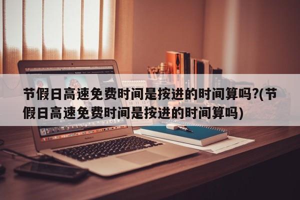 节假日高速免费时间是按进的时间算吗?(节假日高速免费时间是按进的时间算吗)